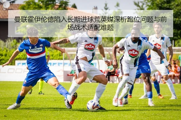 曼联霍伊伦德陷入长期进球荒英媒深析跑位问题与前场战术适配难题（pg）