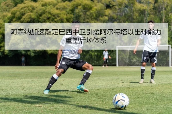 阿森纳加速敲定巴西中卫引援阿尔特塔以出球能力重塑后场体系（pg）
